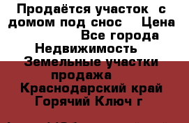 Продаётся участок (с домом под снос) › Цена ­ 150 000 - Все города Недвижимость » Земельные участки продажа   . Краснодарский край,Горячий Ключ г.